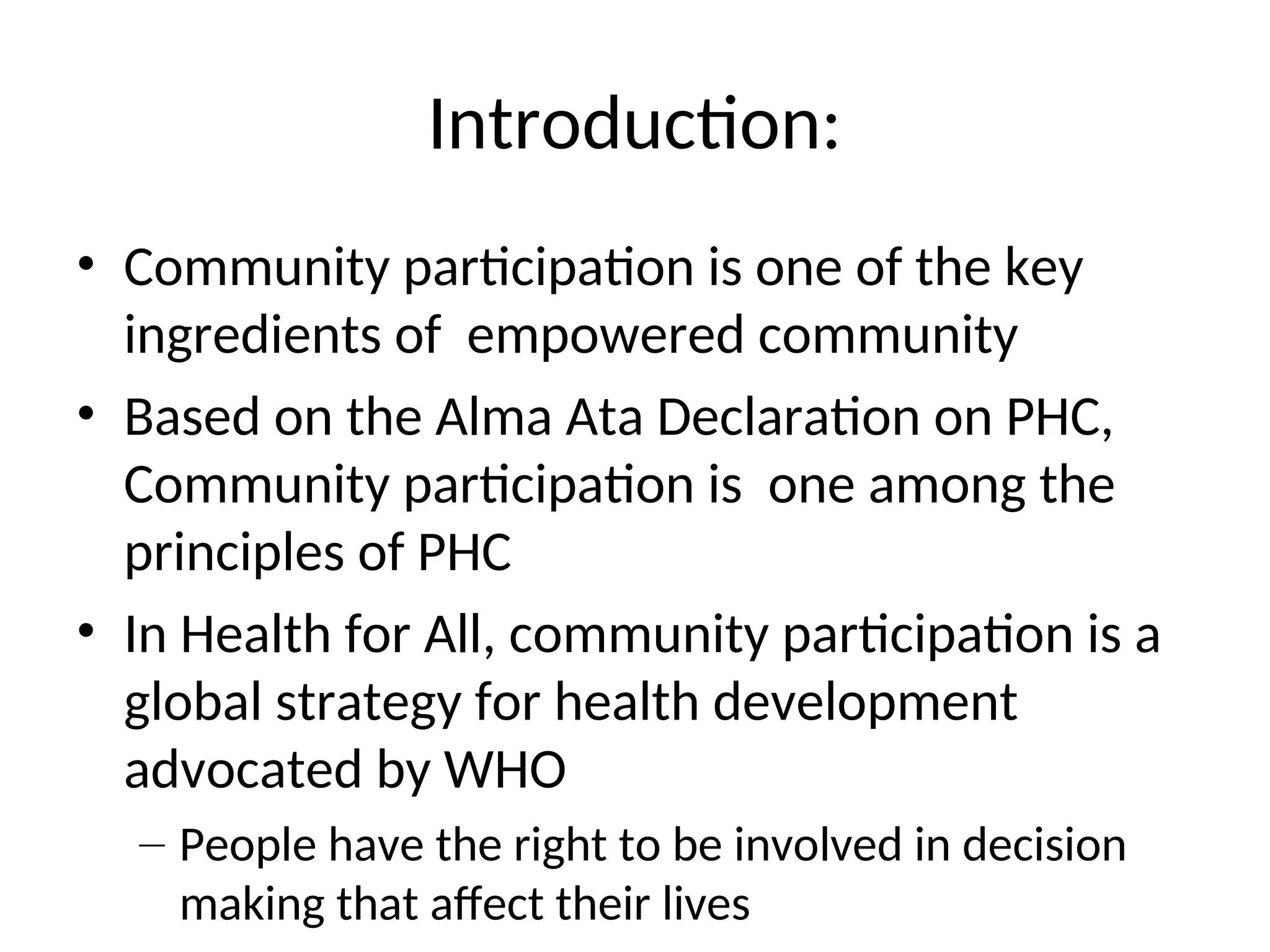 Introduction:
• Community participation is one of the key
ingredients of empowered community
• Based on the Alma Ata Declaration on PHC,
Community participation is one among the
principles of PHC
• In Health for All, community participation is a
global strategy for health development
advocated by WHO
– People have the right to be involved in decision
making that affect their lives
 