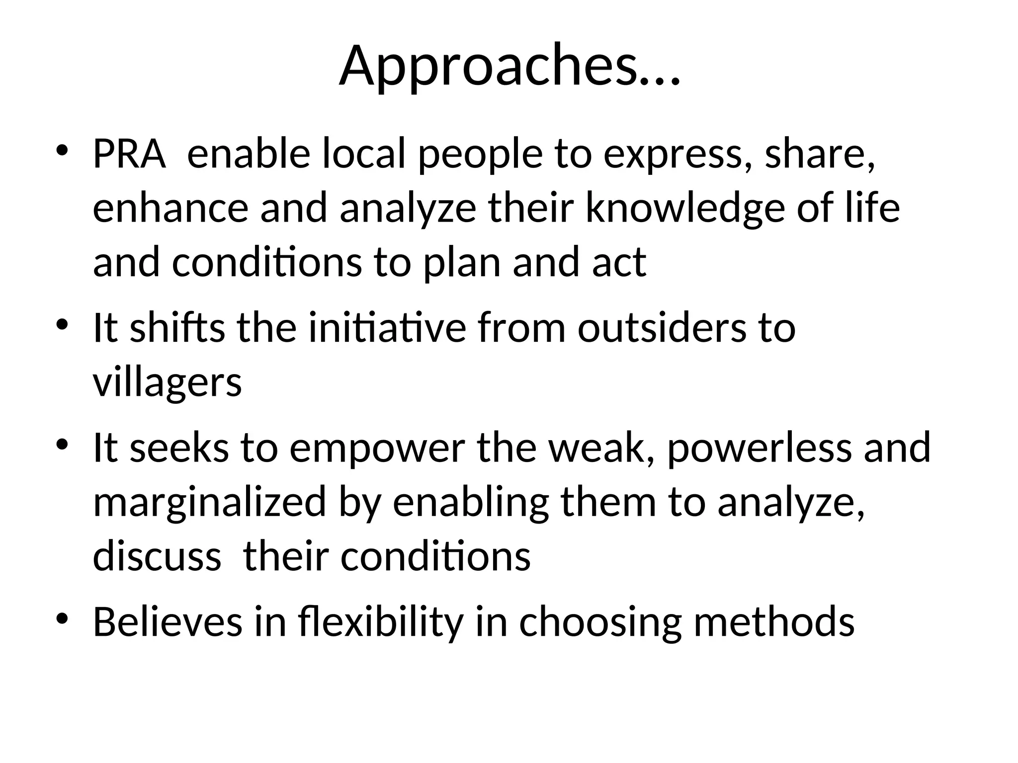 Approaches…
• PRA enable local people to express, share,
enhance and analyze their knowledge of life
and conditions to plan and act
• It shifts the initiative from outsiders to
villagers
• It seeks to empower the weak, powerless and
marginalized by enabling them to analyze,
discuss their conditions
• Believes in flexibility in choosing methods
 