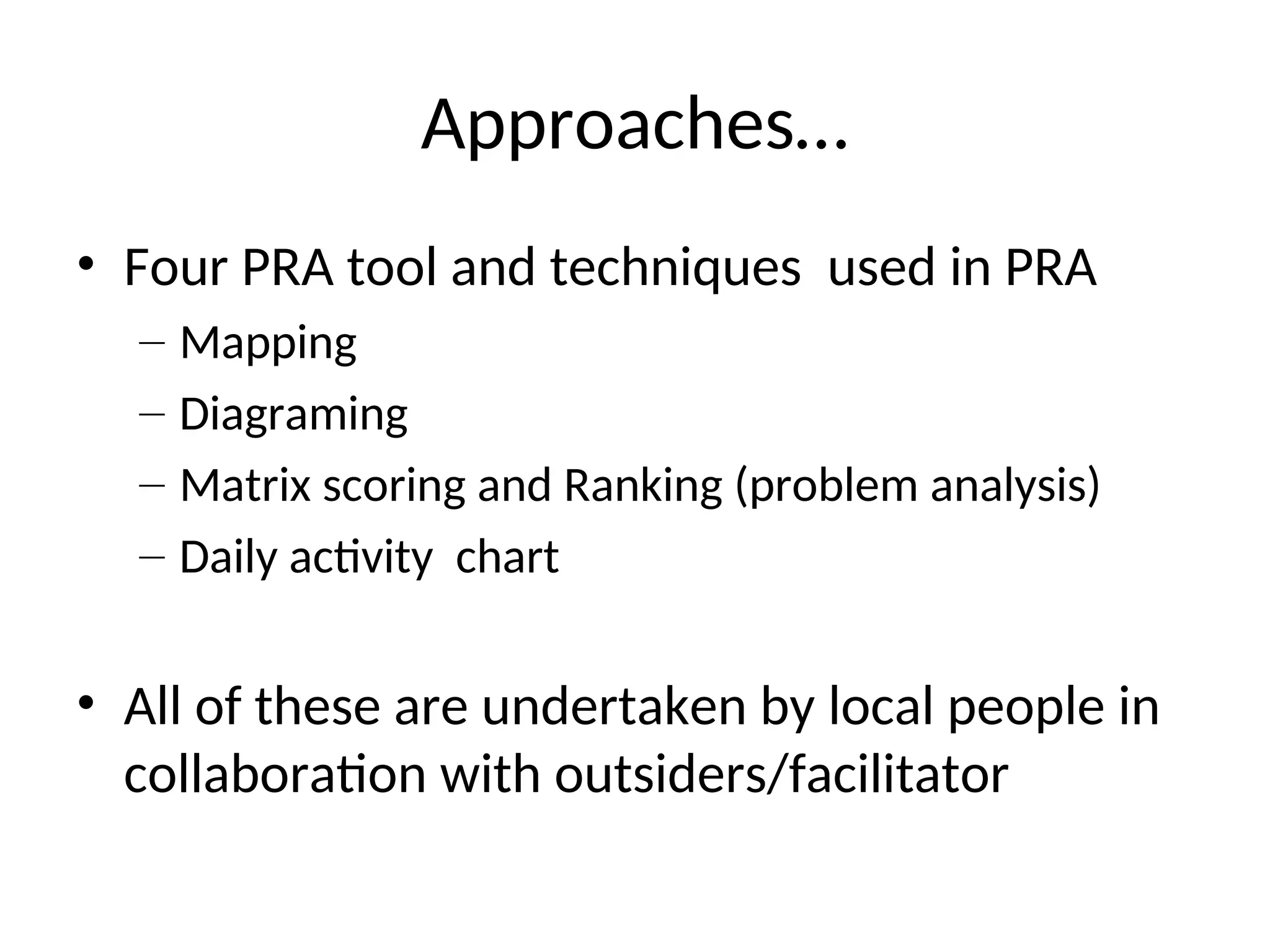 Approaches…
• Four PRA tool and techniques used in PRA
– Mapping
– Diagraming
– Matrix scoring and Ranking (problem analysis)
– Daily activity chart
• All of these are undertaken by local people in
collaboration with outsiders/facilitator
 