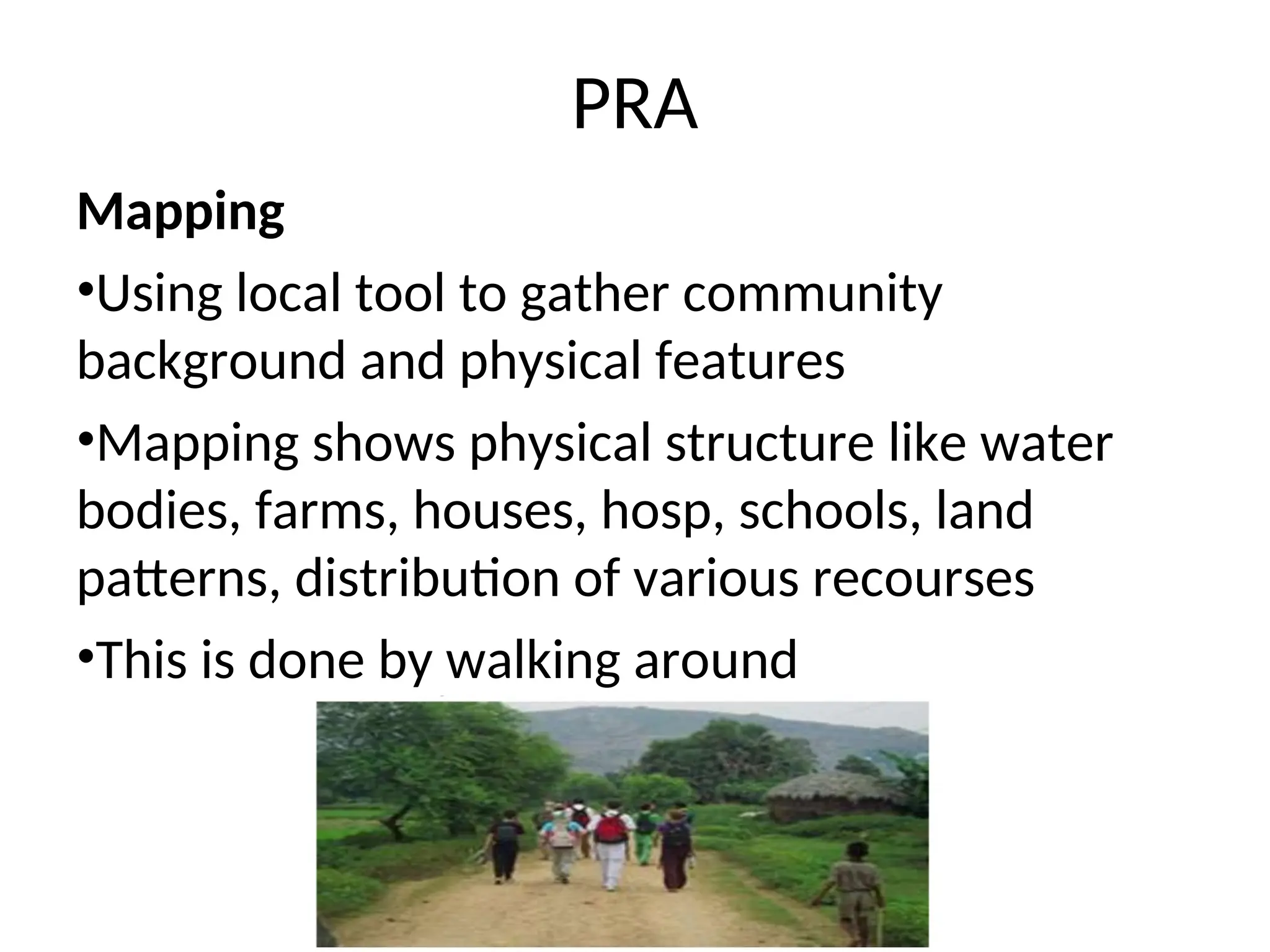 PRA
Mapping
•Using local tool to gather community
background and physical features
•Mapping shows physical structure like water
bodies, farms, houses, hosp, schools, land
patterns, distribution of various recourses
•This is done by walking around
 