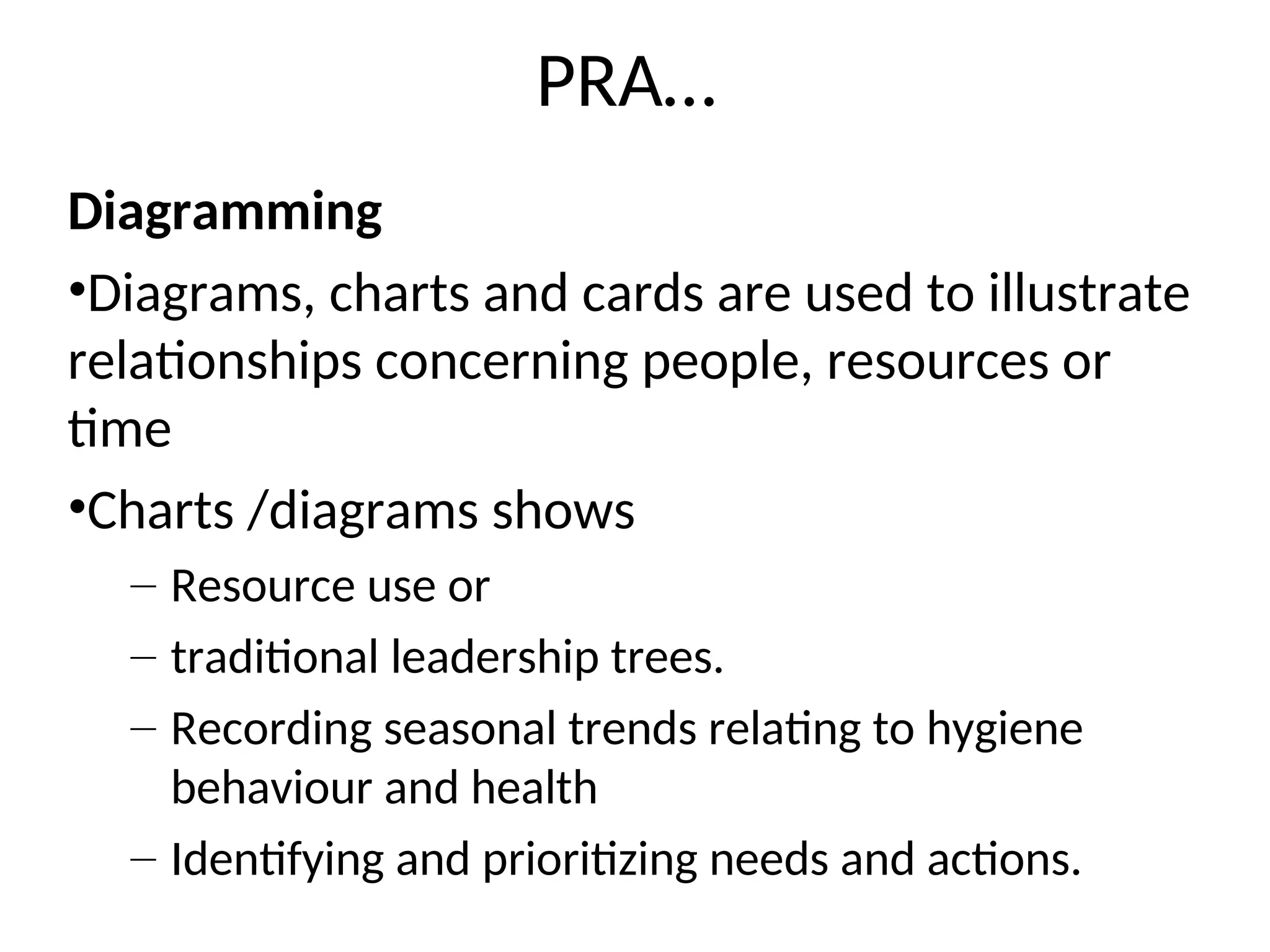 PRA…
Diagramming
•Diagrams, charts and cards are used to illustrate
relationships concerning people, resources or
time
•Charts /diagrams shows
– Resource use or
– traditional leadership trees.
– Recording seasonal trends relating to hygiene
behaviour and health
– Identifying and prioritizing needs and actions.
 