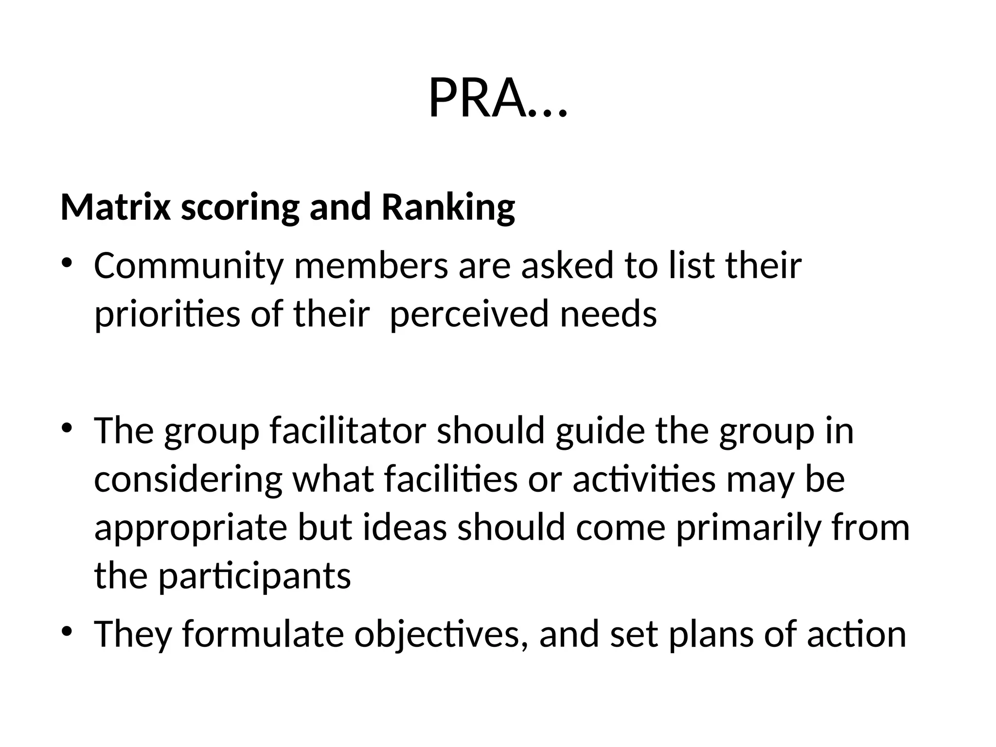 PRA…
Matrix scoring and Ranking
• Community members are asked to list their
priorities of their perceived needs
• The group facilitator should guide the group in
considering what facilities or activities may be
appropriate but ideas should come primarily from
the participants
• They formulate objectives, and set plans of action
 