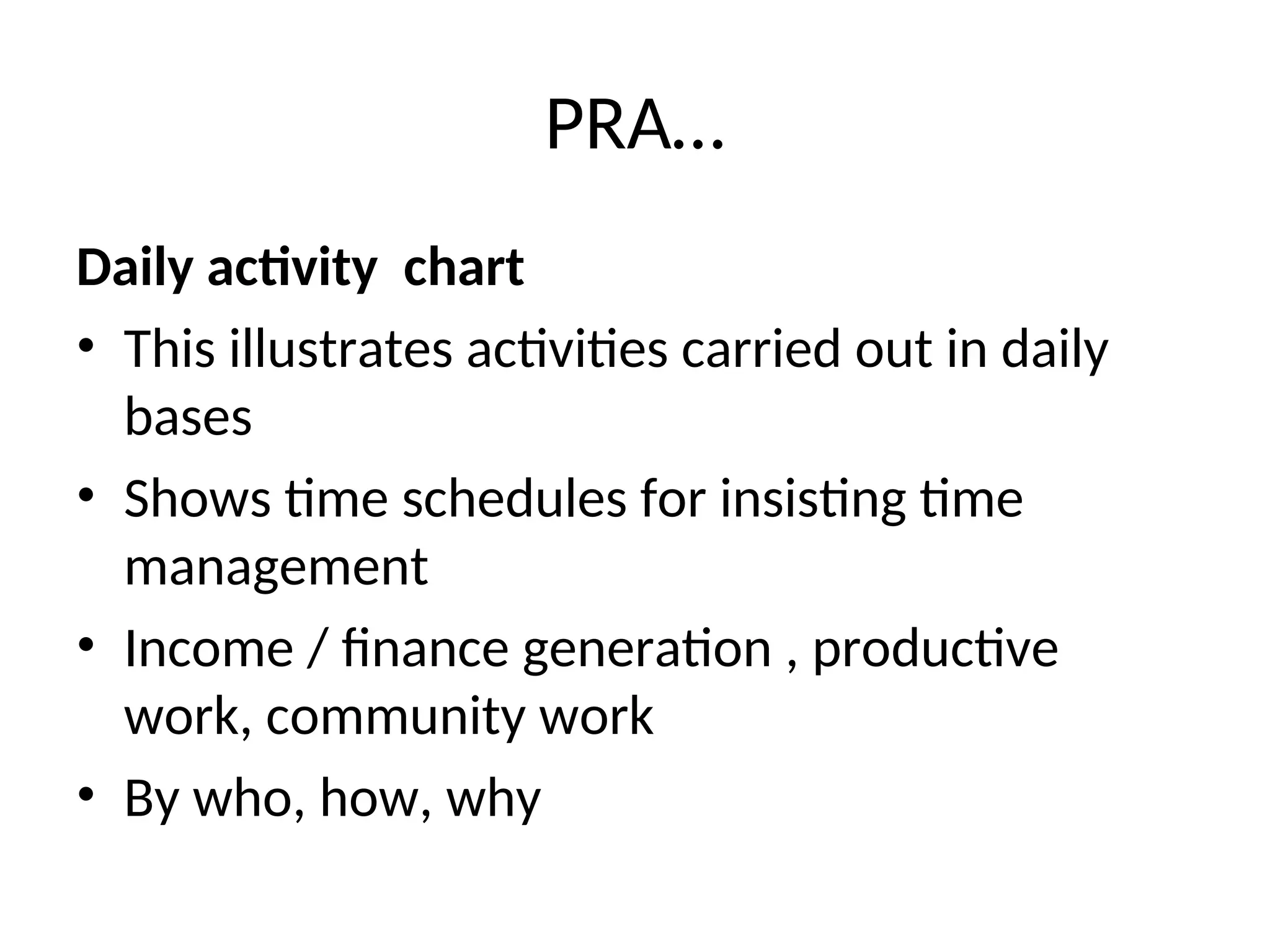 PRA…
Daily activity chart
• This illustrates activities carried out in daily
bases
• Shows time schedules for insisting time
management
• Income / finance generation , productive
work, community work
• By who, how, why
 