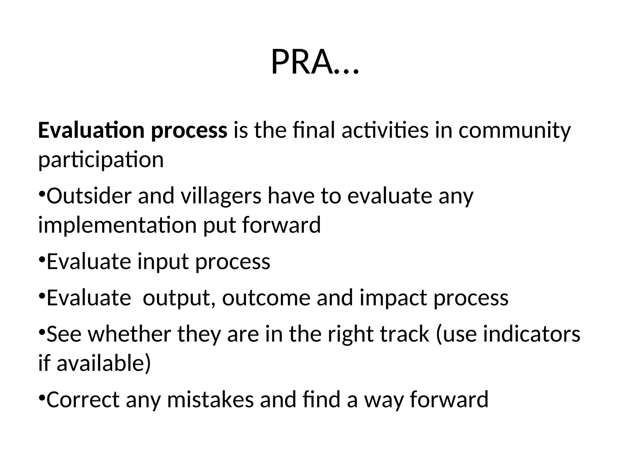 PRA…
Evaluation process is the final activities in community
participation
•Outsider and villagers have to evaluate any
implementation put forward
•Evaluate input process
•Evaluate output, outcome and impact process
•See whether they are in the right track (use indicators
if available)
•Correct any mistakes and find a way forward
 