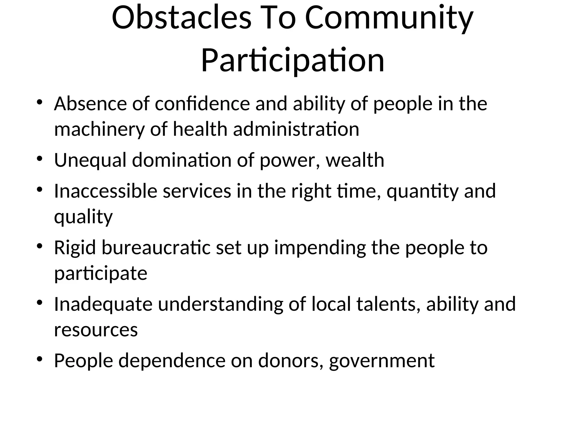 Obstacles To Community
Participation
• Absence of confidence and ability of people in the
machinery of health administration
• Unequal domination of power, wealth
• Inaccessible services in the right time, quantity and
quality
• Rigid bureaucratic set up impending the people to
participate
• Inadequate understanding of local talents, ability and
resources
• People dependence on donors, government
 