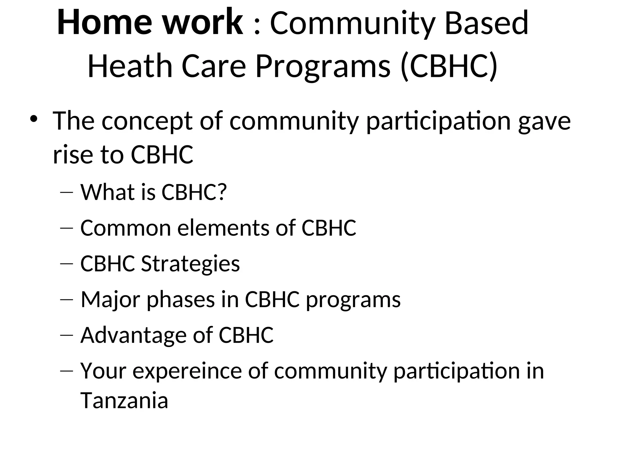 Home work : Community Based
Heath Care Programs (CBHC)
• The concept of community participation gave
rise to CBHC
– What is CBHC?
– Common elements of CBHC
– CBHC Strategies
– Major phases in CBHC programs
– Advantage of CBHC
– Your expereince of community participation in
Tanzania
 