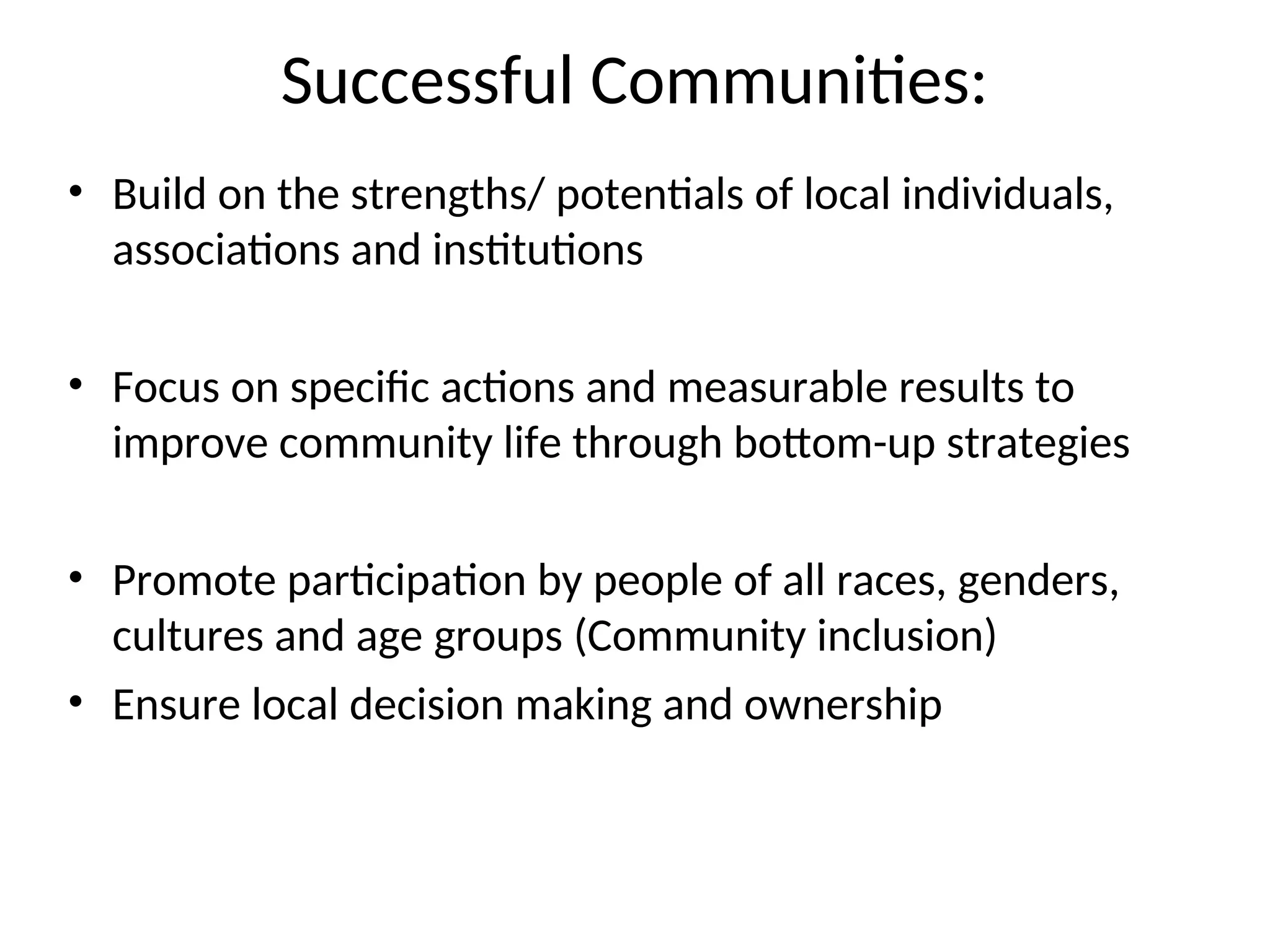 Successful Communities:
• Build on the strengths/ potentials of local individuals,
associations and institutions
• Focus on specific actions and measurable results to
improve community life through bottom-up strategies
• Promote participation by people of all races, genders,
cultures and age groups (Community inclusion)
• Ensure local decision making and ownership
 