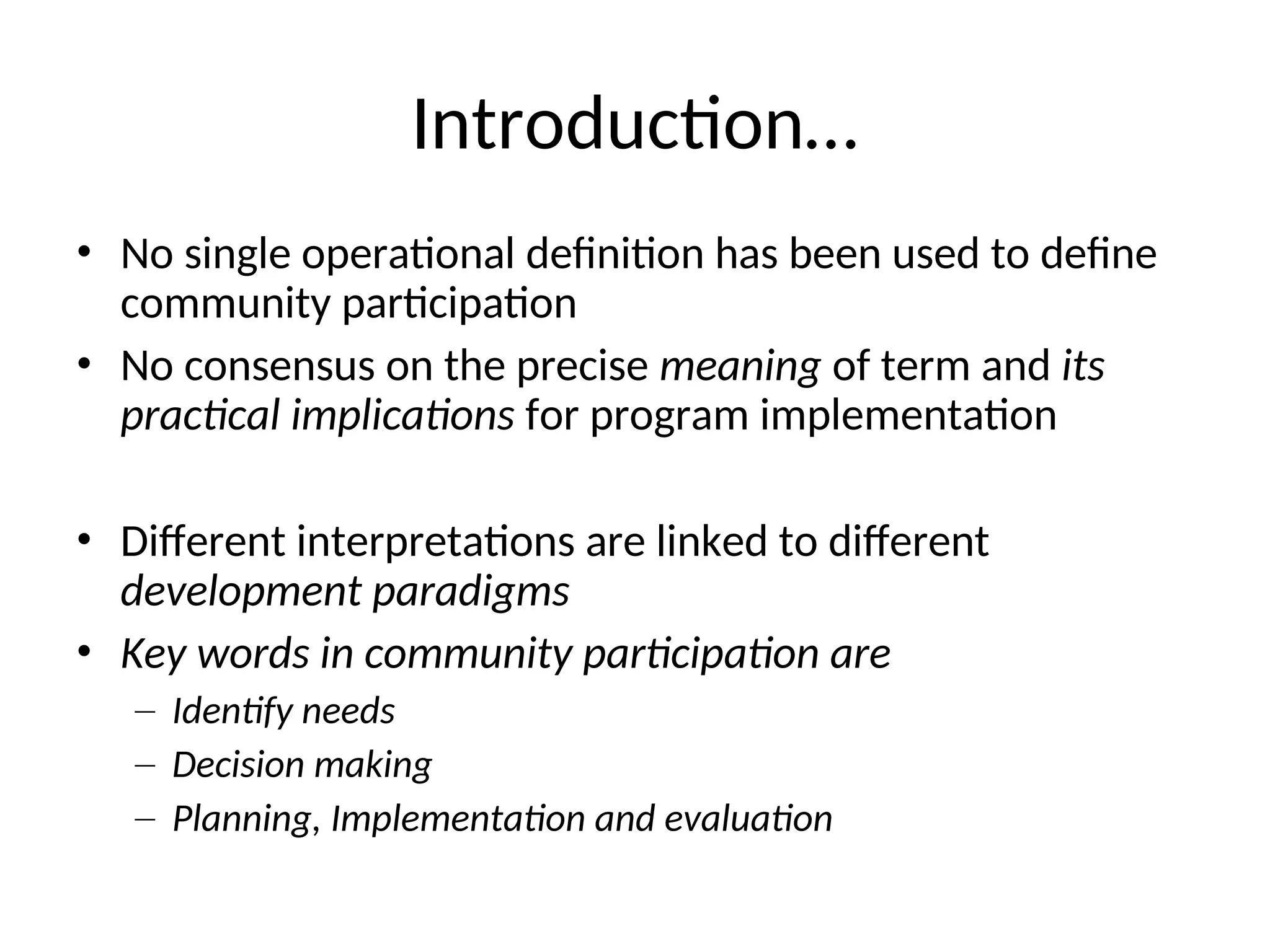 Introduction…
• No single operational definition has been used to define
community participation
• No consensus on the precise meaning of term and its
practical implications for program implementation
• Different interpretations are linked to different
development paradigms
• Key words in community participation are
– Identify needs
– Decision making
– Planning, Implementation and evaluation
 