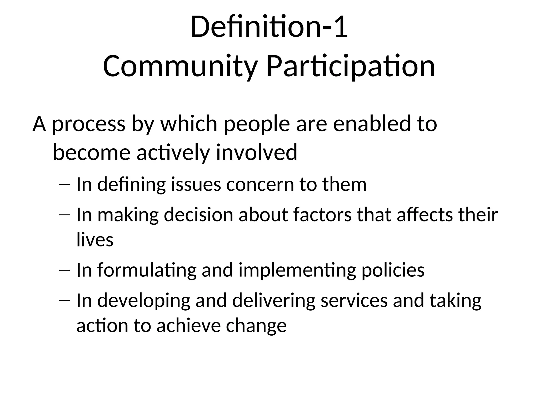 Definition-1
Community Participation
A process by which people are enabled to
become actively involved
– In defining issues concern to them
– In making decision about factors that affects their
lives
– In formulating and implementing policies
– In developing and delivering services and taking
action to achieve change
 
