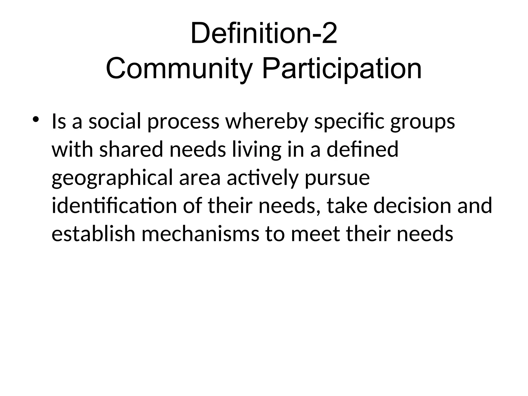 Definition-2
Community Participation
• Is a social process whereby specific groups
with shared needs living in a defined
geographical area actively pursue
identification of their needs, take decision and
establish mechanisms to meet their needs
 