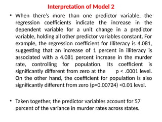 Interpretation of Model 2
• When there’s more than one predictor variable, the
regression coefficients indicate the increase in the
dependent variable for a unit change in a predictor
variable, holding all other predictor variables constant. For
example, the regression coefficient for Illiteracy is 4.081,
suggesting that an increase of 1 percent in illiteracy is
associated with a 4.081 percent increase in the murder
rate, controlling for population. Its coefficient is
significantly different from zero at the p < .0001 level.
On the other hand, the coefficient for population is also
significantly different from zero (p=0.00724) <0.01 level.
• Taken together, the predictor variables account for 57
percent of the variance in murder rates across states.
 