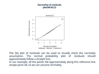 Normality of residuals
plot(MLR2,2)
The QQ plot of residuals can be used to visually check the normality
assumption. The normal probability plot of residuals should
approximately follow a straight line.
In our example, all the points fall approximately along this reference line
except point 28, so we can assume normality.
 
