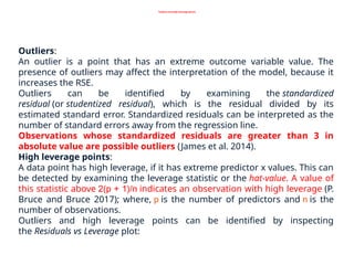 Outliers and high leverage points
Outliers:
An outlier is a point that has an extreme outcome variable value. The
presence of outliers may affect the interpretation of the model, because it
increases the RSE.
Outliers can be identified by examining the standardized
residual (or studentized residual), which is the residual divided by its
estimated standard error. Standardized residuals can be interpreted as the
number of standard errors away from the regression line.
Observations whose standardized residuals are greater than 3 in
absolute value are possible outliers (James et al. 2014).
High leverage points:
A data point has high leverage, if it has extreme predictor x values. This can
be detected by examining the leverage statistic or the hat-value. A value of
this statistic above 2(p + 1)/n indicates an observation with high leverage (P.
Bruce and Bruce 2017); where, p is the number of predictors and n is the
number of observations.
Outliers and high leverage points can be identified by inspecting
the Residuals vs Leverage plot:
 