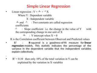 Simple Linear Regression
• Linear regression : Y =  + X
Where Y : Dependent variable
X : Independent variable
 and  : Two constants are called regression
coefficients
 : Slope coefficient i.e. the change in the value of Y with
the corresponding change in one unit of X
 : Y intercept when X = 0
R is the Correlation coefficient between Observed and Predicted values
• R2
: R-squared is a goodness-of-fit measure for linear
regression models. This statistic indicates the percentage of the
variance in the dependent variable that the independent variables
explain collectively.
.
• R2
= 0.10 then only 10% of the total variation in Y can be
explained by the variation in X variables
 