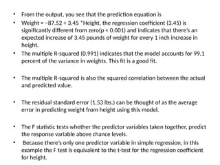 • From the output, you see that the prediction equation is
• Weight = −87.52 + 3.45 *Height, the regression coefficient (3.45) is
significantly different from zero(p < 0.001) and indicates that there’s an
expected increase of 3.45 pounds of weight for every 1 inch increase in
height.
• The multiple R-squared (0.991) indicates that the model accounts for 99.1
percent of the variance in weights. This fit is a good fit.
• The multiple R-squared is also the squared correlation between the actual
and predicted value.
• The residual standard error (1.53 lbs.) can be thought of as the average
error in predicting weight from height using this model.
• The F statistic tests whether the predictor variables taken together, predict
the response variable above chance levels.
• Because there’s only one predictor variable in simple regression, in this
example the F test is equivalent to the t-test for the regression coefficient
for height.
 