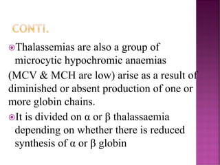 CONTI.
Thalassemias are also a group of
microcytic hypochromic anaemias
(MCV & MCH are low) arise as a result of
diminished or absent production of one or
more globin chains.
It is divided on α or β thalassaemia
depending on whether there is reduced
synthesis of α or β globin
 