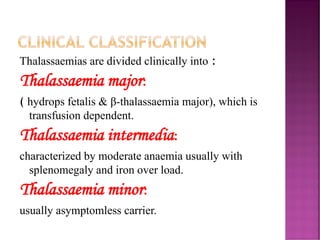 Thalassaemias are divided clinically into :
Thalassaemia major:
( hydrops fetalis & β-thalassaemia major), which is
transfusion dependent.
Thalassaemia intermedia:
characterized by moderate anaemia usually with
splenomegaly and iron over load.
Thalassaemia minor:
usually asymptomless carrier.
CLINICAL CLASSIFICATION
 