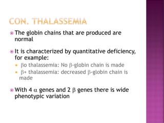 CON. THALASSEMIA
 The globin chains that are produced are
normal
 It is characterized by quantitative deficiency,
for example:
 o thalassemia: No -globin chain is made
 + thalassemia: decreased -globin chain is
made
 With 4  genes and 2  genes there is wide
phenotypic variation
 
