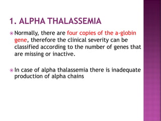 1. ALPHA THALASSEMIA
 Normally, there are four copies of the a-globin
gene, therefore the clinical severity can be
classified according to the number of genes that
are missing or inactive.
 In case of alpha thalassemia there is inadequate
production of alpha chains
 