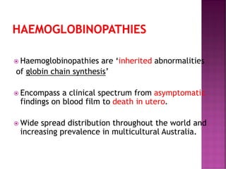 HAEMOGLOBINOPATHIES
 Haemoglobinopathies are ‘inherited abnormalities
of globin chain synthesis’
 Encompass a clinical spectrum from asymptomatic
findings on blood film to death in utero.
 Wide spread distribution throughout the world and
increasing prevalence in multicultural Australia.
 