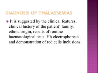 DIAGNOSIS OF THALASSEMIAS
 It is suggested by the clinical features,
clinical history of the patient´ family,
ethnic origin, results of routine
haematological tests, Hb electrophoresis,
and demonstration of red cells inclusions.
 