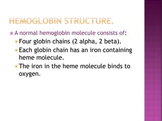 HEMOGLOBIN STRUCTURE.
 A normal hemoglobin molecule consists of:
 Four globin chains (2 alpha, 2 beta).
 Each globin chain has an iron containing
heme molecule.
 The iron in the heme molecule binds to
oxygen.
 