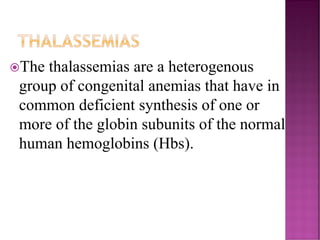 THALASSEMIAS
The thalassemias are a heterogenous
group of congenital anemias that have in
common deficient synthesis of one or
more of the globin subunits of the normal
human hemoglobins (Hbs).
 