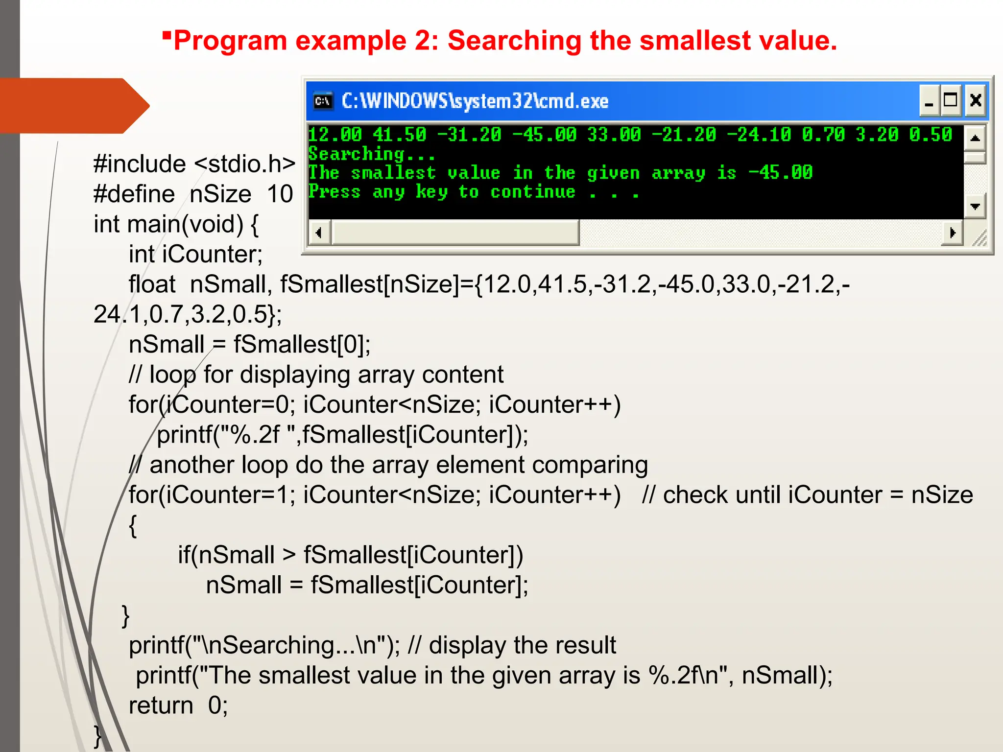 Program example 2: Searching the smallest value.
#include <stdio.h>
#define nSize 10
int main(void) {
int iCounter;
float nSmall, fSmallest[nSize]={12.0,41.5,-31.2,-45.0,33.0,-21.2,-
24.1,0.7,3.2,0.5};
nSmall = fSmallest[0];
// loop for displaying array content
for(iCounter=0; iCounter<nSize; iCounter++)
printf("%.2f ",fSmallest[iCounter]);
// another loop do the array element comparing
for(iCounter=1; iCounter<nSize; iCounter++) // check until iCounter = nSize
{
if(nSmall > fSmallest[iCounter])
nSmall = fSmallest[iCounter];
}
printf("nSearching...n"); // display the result
printf("The smallest value in the given array is %.2fn", nSmall);
return 0;
}
 