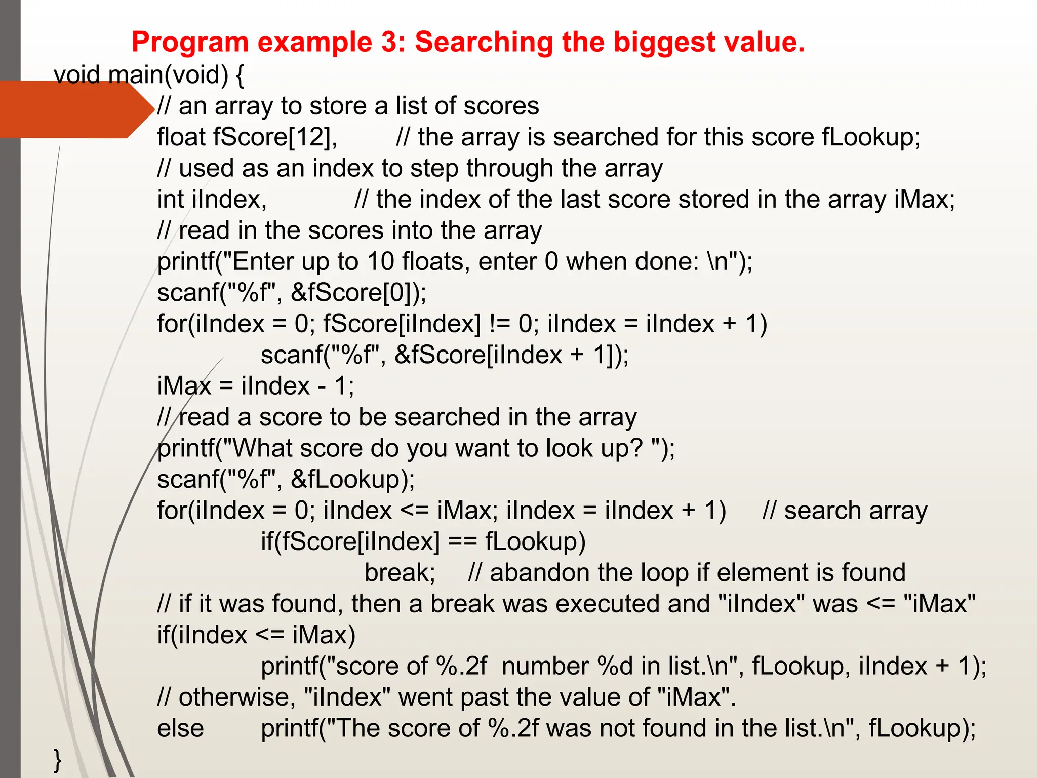 Program example 3: Searching the biggest value.
void main(void) {
// an array to store a list of scores
float fScore[12], // the array is searched for this score fLookup;
// used as an index to step through the array
int iIndex, // the index of the last score stored in the array iMax;
// read in the scores into the array
printf("Enter up to 10 floats, enter 0 when done: n");
scanf("%f", &fScore[0]);
for(iIndex = 0; fScore[iIndex] != 0; iIndex = iIndex + 1)
scanf("%f", &fScore[iIndex + 1]);
iMax = iIndex - 1;
// read a score to be searched in the array
printf("What score do you want to look up? ");
scanf("%f", &fLookup);
for(iIndex = 0; iIndex <= iMax; iIndex = iIndex + 1) // search array
if(fScore[iIndex] == fLookup)
break; // abandon the loop if element is found
// if it was found, then a break was executed and "iIndex" was <= "iMax"
if(iIndex <= iMax)
printf("score of %.2f number %d in list.n", fLookup, iIndex + 1);
// otherwise, "iIndex" went past the value of "iMax".
else printf("The score of %.2f was not found in the list.n", fLookup);
}
 