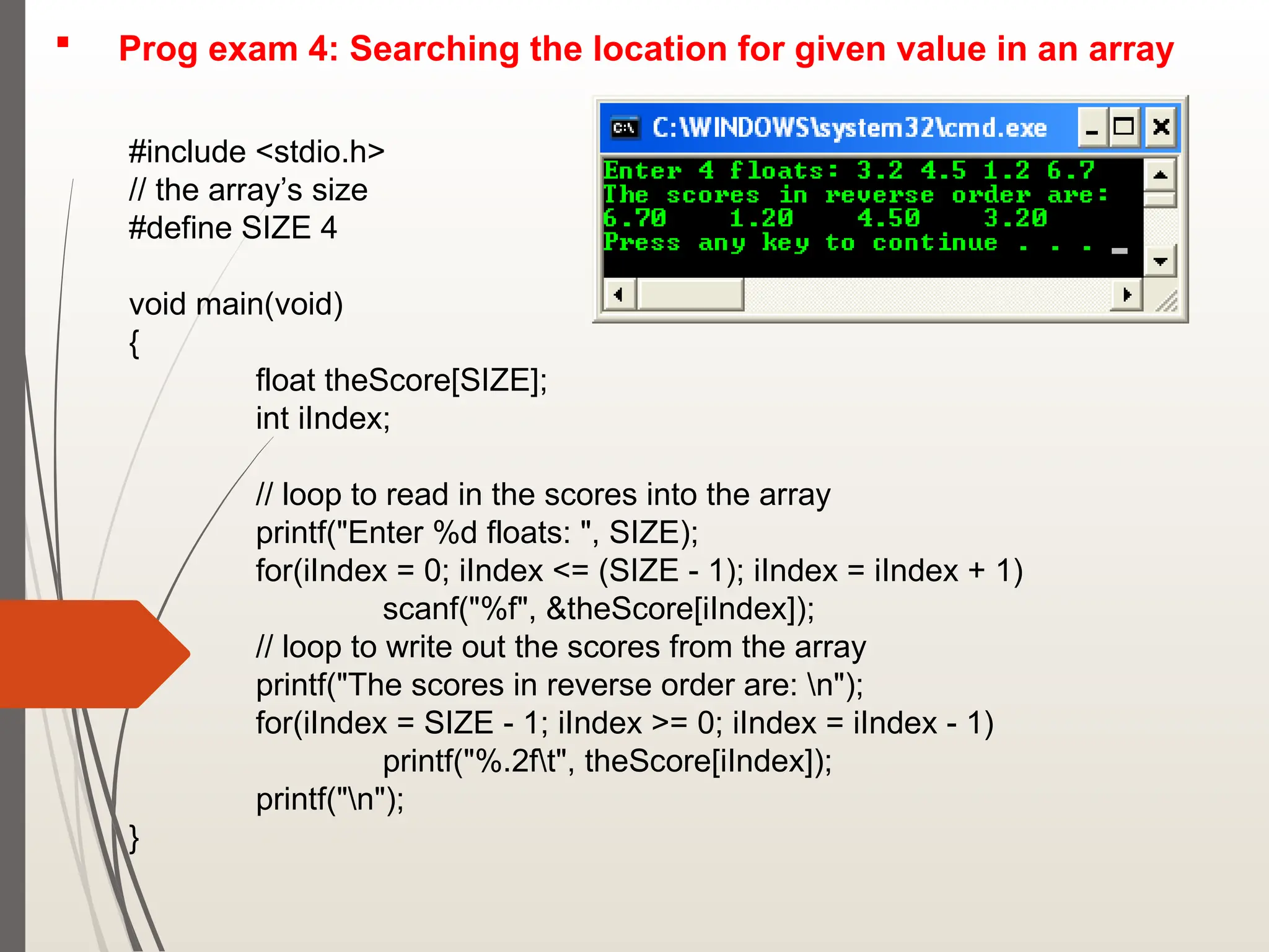  Prog exam 4: Searching the location for given value in an array
#include <stdio.h>
// the array’s size
#define SIZE 4
void main(void)
{
float theScore[SIZE];
int iIndex;
// loop to read in the scores into the array
printf("Enter %d floats: ", SIZE);
for(iIndex = 0; iIndex <= (SIZE - 1); iIndex = iIndex + 1)
scanf("%f", &theScore[iIndex]);
// loop to write out the scores from the array
printf("The scores in reverse order are: n");
for(iIndex = SIZE - 1; iIndex >= 0; iIndex = iIndex - 1)
printf("%.2ft", theScore[iIndex]);
printf("n");
}
 