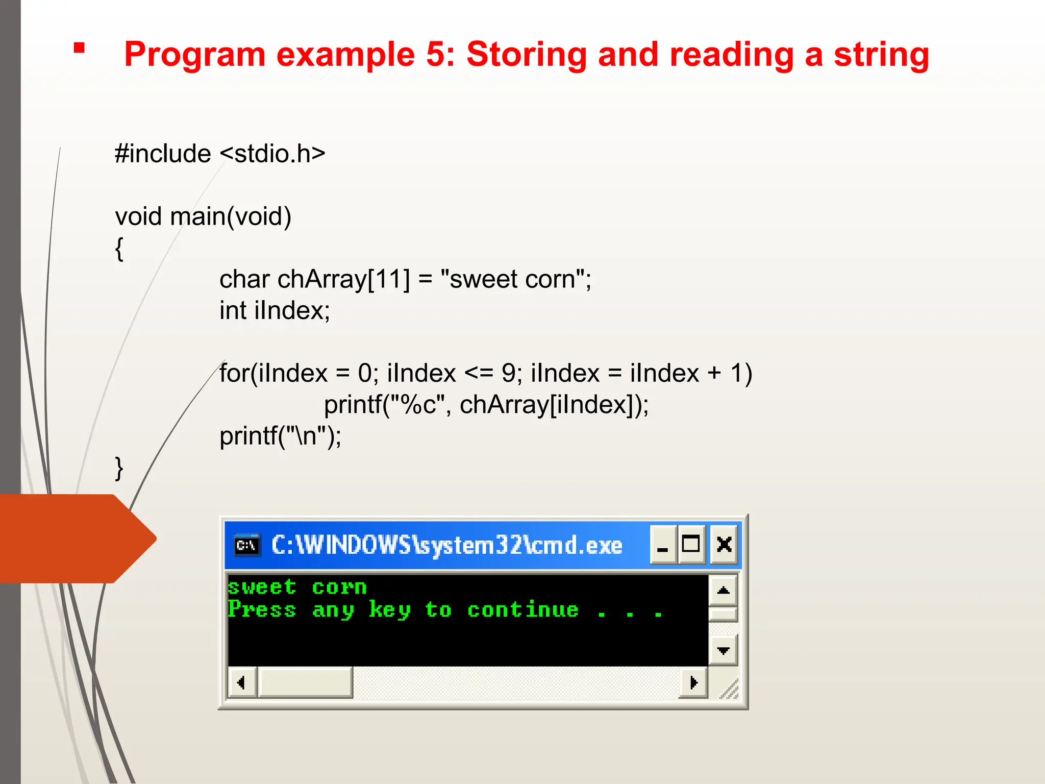  Program example 5: Storing and reading a string
#include <stdio.h>
void main(void)
{
char chArray[11] = "sweet corn";
int iIndex;
for(iIndex = 0; iIndex <= 9; iIndex = iIndex + 1)
printf("%c", chArray[iIndex]);
printf("n");
}
 