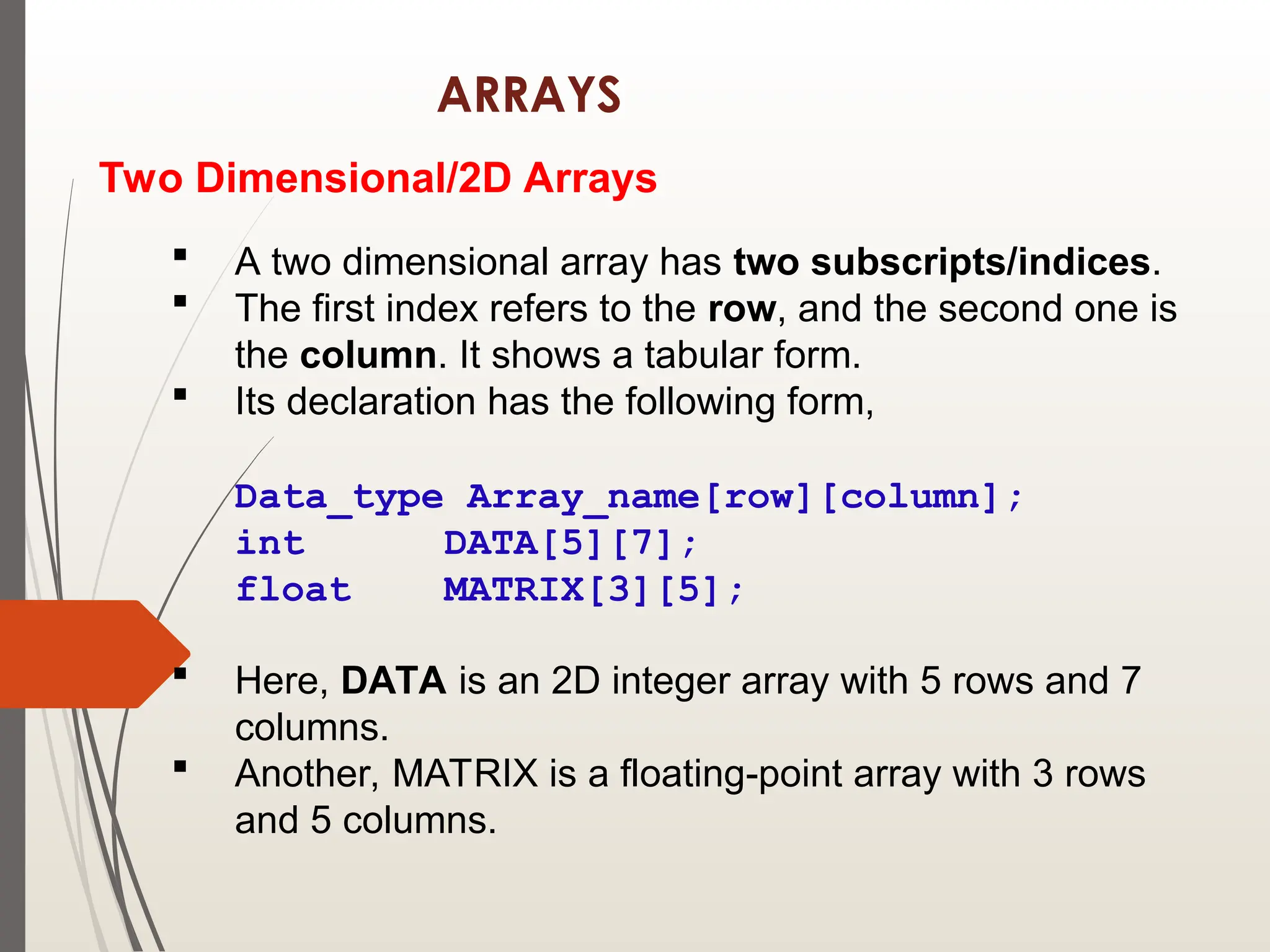 ARRAYS
Two Dimensional/2D Arrays
 A two dimensional array has two subscripts/indices.
 The first index refers to the row, and the second one is
the column. It shows a tabular form.
 Its declaration has the following form,
Data_type Array_name[row][column];
int DATA[5][7];
float MATRIX[3][5];
 Here, DATA is an 2D integer array with 5 rows and 7
columns.
 Another, MATRIX is a floating-point array with 3 rows
and 5 columns.
 