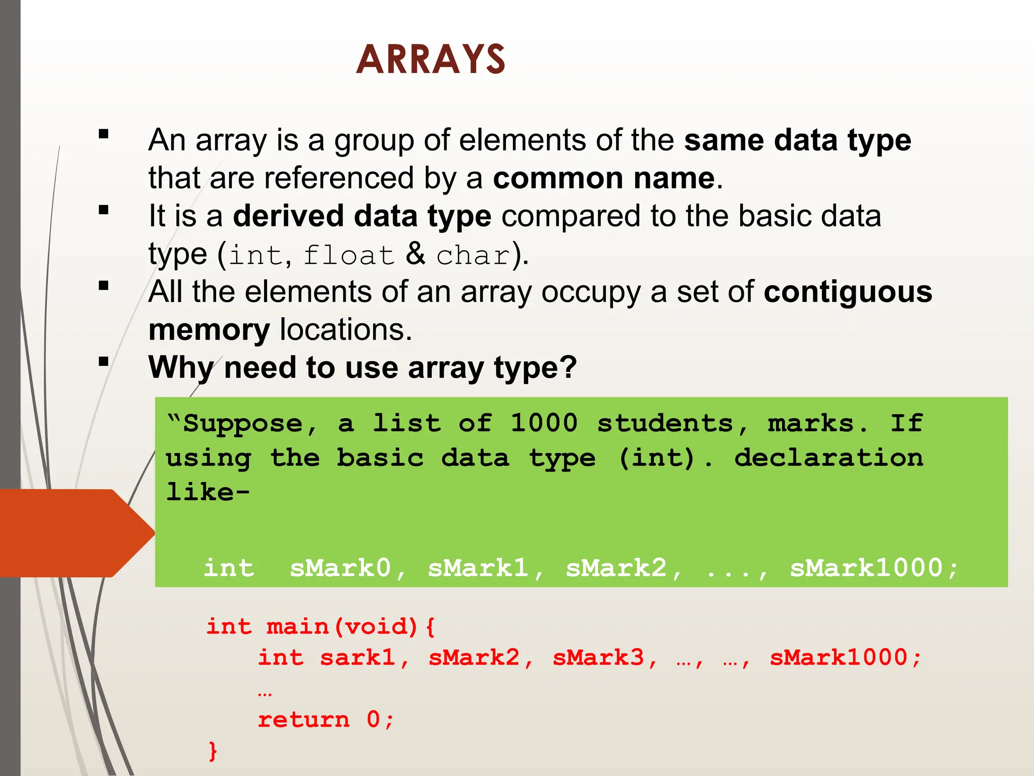 ARRAYS
 An array is a group of elements of the same data type
that are referenced by a common name.
 It is a derived data type compared to the basic data
type (int, float & char).
 All the elements of an array occupy a set of contiguous
memory locations.
 Why need to use array type?
“Suppose, a list of 1000 students, marks. If
using the basic data type (int). declaration
like-
int sMark0, sMark1, sMark2, ..., sMark1000;
int main(void){
int sark1, sMark2, sMark3, …, …, sMark1000;
…
return 0;
}
 