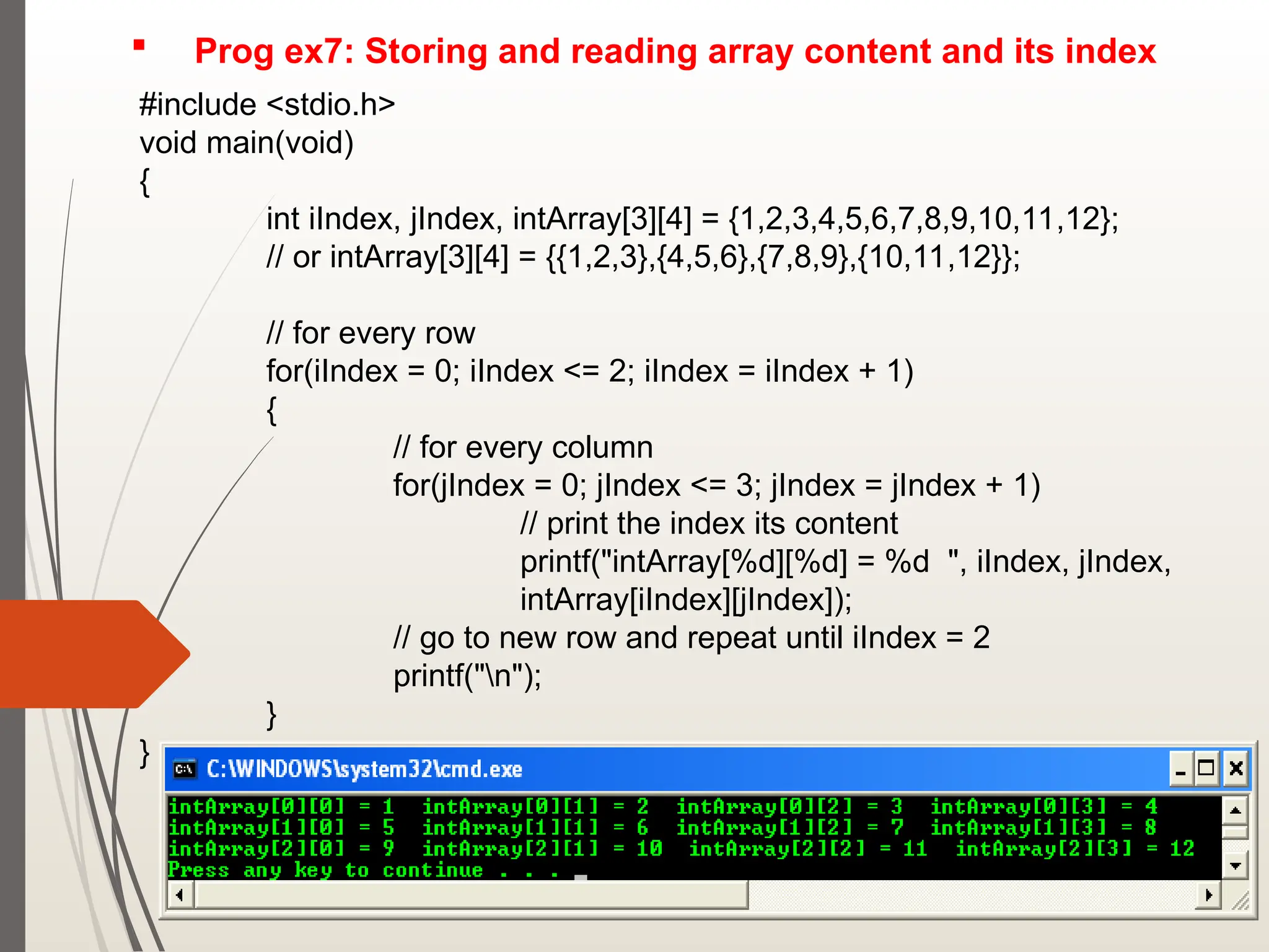  Prog ex7: Storing and reading array content and its index
#include <stdio.h>
void main(void)
{
int iIndex, jIndex, intArray[3][4] = {1,2,3,4,5,6,7,8,9,10,11,12};
// or intArray[3][4] = {{1,2,3},{4,5,6},{7,8,9},{10,11,12}};
// for every row
for(iIndex = 0; iIndex <= 2; iIndex = iIndex + 1)
{
// for every column
for(jIndex = 0; jIndex <= 3; jIndex = jIndex + 1)
// print the index its content
printf("intArray[%d][%d] = %d ", iIndex, jIndex,
intArray[iIndex][jIndex]);
// go to new row and repeat until iIndex = 2
printf("n");
}
}
 