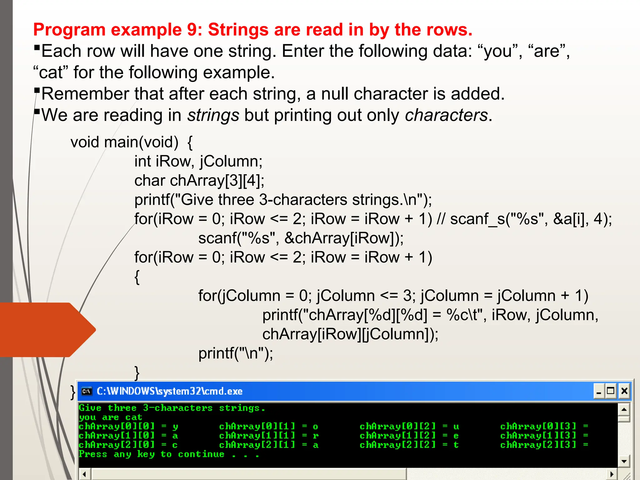 Program example 9: Strings are read in by the rows.
Each row will have one string. Enter the following data: “you”, “are”,
“cat” for the following example.
Remember that after each string, a null character is added.
We are reading in strings but printing out only characters.
void main(void) {
int iRow, jColumn;
char chArray[3][4];
printf("Give three 3-characters strings.n");
for(iRow = 0; iRow <= 2; iRow = iRow + 1) // scanf_s("%s", &a[i], 4);
scanf("%s", &chArray[iRow]);
for(iRow = 0; iRow <= 2; iRow = iRow + 1)
{
for(jColumn = 0; jColumn <= 3; jColumn = jColumn + 1)
printf("chArray[%d][%d] = %ct", iRow, jColumn,
chArray[iRow][jColumn]);
printf("n");
}
}
 