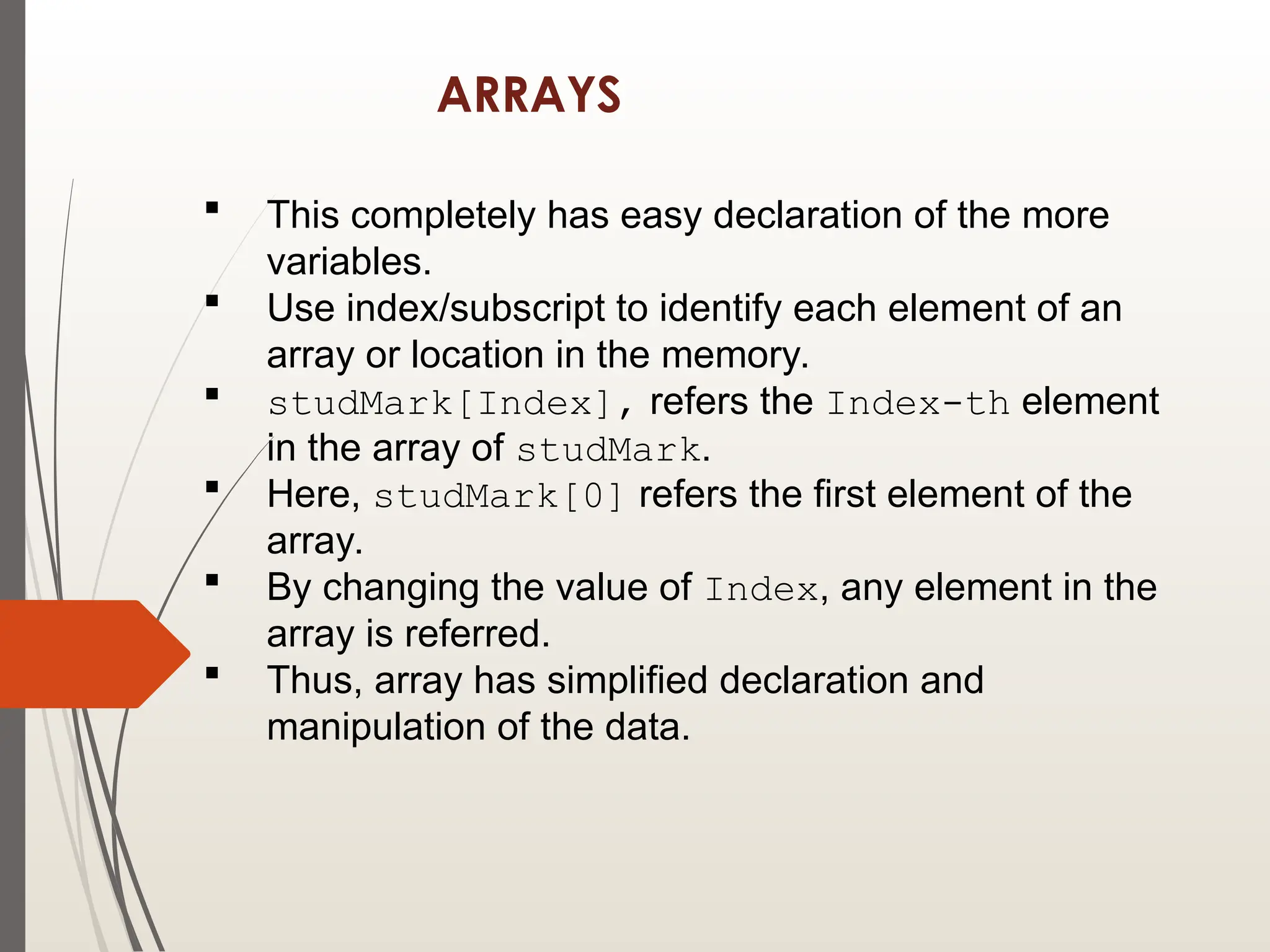 ARRAYS
 This completely has easy declaration of the more
variables.
 Use index/subscript to identify each element of an
array or location in the memory.
 studMark[Index], refers the Index-th element
in the array of studMark.
 Here, studMark[0] refers the first element of the
array.
 By changing the value of Index, any element in the
array is referred.
 Thus, array has simplified declaration and
manipulation of the data.
 