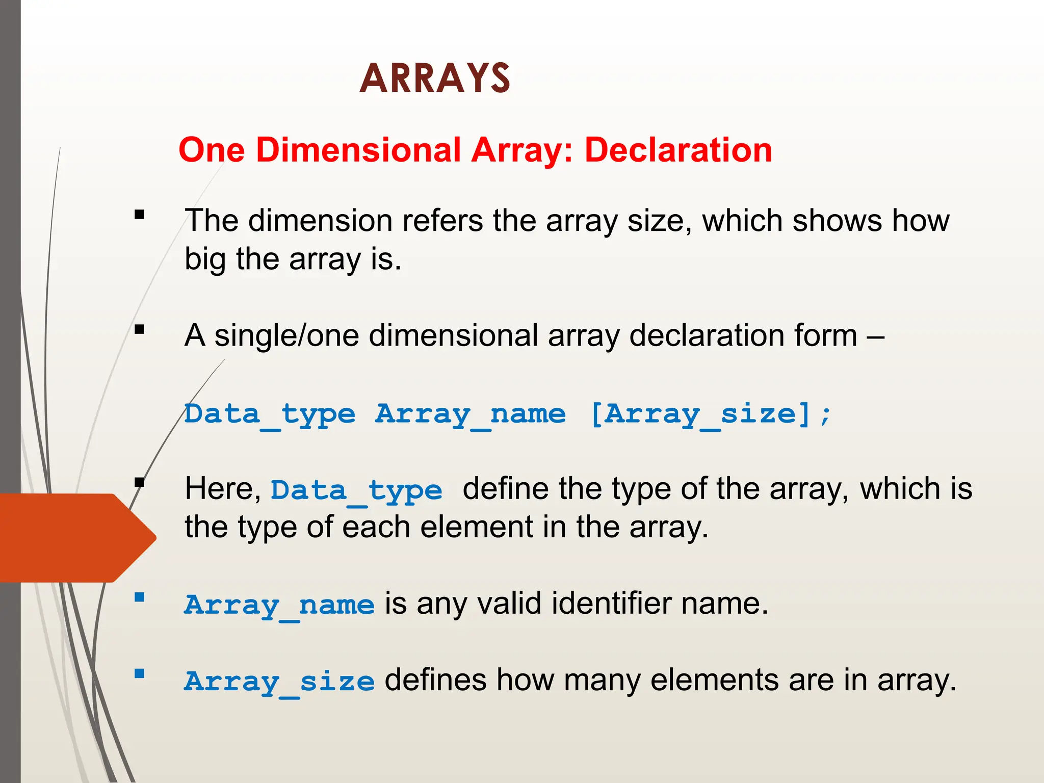ARRAYS
One Dimensional Array: Declaration
 The dimension refers the array size, which shows how
big the array is.
 A single/one dimensional array declaration form –
Data_type Array_name [Array_size];
 Here, Data_type define the type of the array, which is
the type of each element in the array.
 Array_name is any valid identifier name.
 Array_size defines how many elements are in array.
 