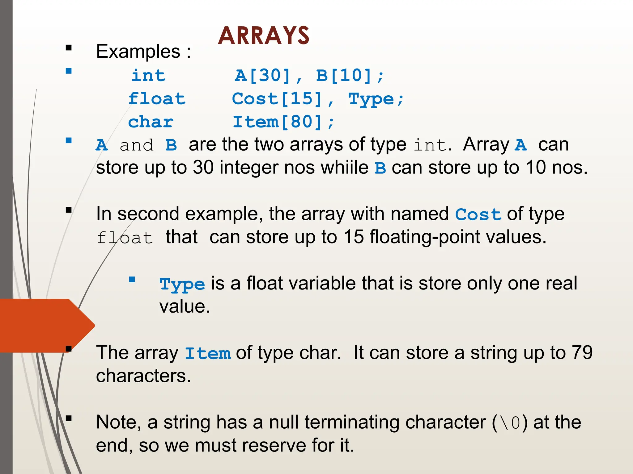 ARRAYS
 Examples :
 int A[30], B[10];
float Cost[15], Type;
char Item[80];
 A and B are the two arrays of type int. Array A can
store up to 30 integer nos whiile B can store up to 10 nos.
 In second example, the array with named Cost of type
float that can store up to 15 floating-point values.
 Type is a float variable that is store only one real
value.
 The array Item of type char. It can store a string up to 79
characters.
 Note, a string has a null terminating character (0) at the
end, so we must reserve for it.
 