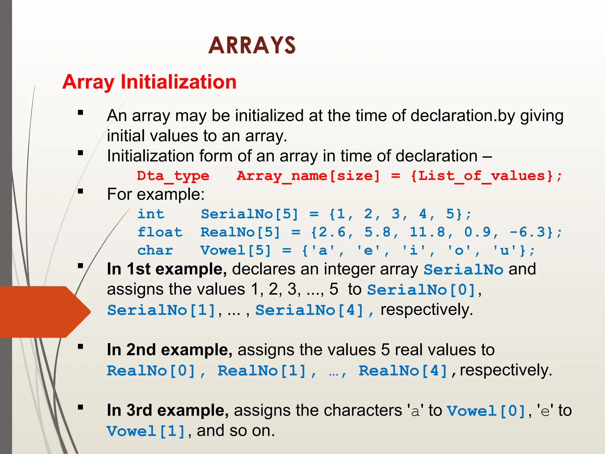 ARRAYS
Array Initialization
 An array may be initialized at the time of declaration.by giving
initial values to an array.
 Initialization form of an array in time of declaration –
Dta_type Array_name[size] = {List_of_values};
 For example:
int SerialNo[5] = {1, 2, 3, 4, 5};
float RealNo[5] = {2.6, 5.8, 11.8, 0.9, -6.3};
char Vowel[5] = {'a', 'e', 'i', 'o', 'u'};
 In 1st example, declares an integer array SerialNo and
assigns the values 1, 2, 3, ..., 5 to SerialNo[0],
SerialNo[1], ... , SerialNo[4], respectively.
 In 2nd example, assigns the values 5 real values to
RealNo[0], RealNo[1], …, RealNo[4],respectively.
 In 3rd example, assigns the characters 'a' to Vowel[0], 'e' to
Vowel[1], and so on.
 