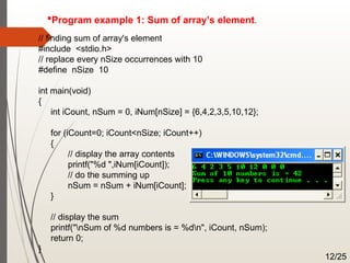 Program example 1: Sum of array’s element.
// finding sum of array's element
#include <stdio.h>
// replace every nSize occurrences with 10
#define nSize 10
int main(void)
{
int iCount, nSum = 0, iNum[nSize] = {6,4,2,3,5,10,12};
for (iCount=0; iCount<nSize; iCount++)
{
// display the array contents
printf("%d ",iNum[iCount]);
// do the summing up
nSum = nSum + iNum[iCount];
}
// display the sum
printf("nSum of %d numbers is = %dn", iCount, nSum);
return 0;
}
12/25
 