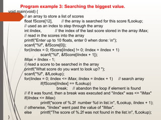 Program example 3: Searching the biggest value.
void main(void) {
// an array to store a list of scores
float fScore[12], // the array is searched for this score fLookup;
// used as an index to step through the array
int iIndex, // the index of the last score stored in the array iMax;
// read in the scores into the array
printf("Enter up to 10 floats, enter 0 when done: n");
scanf("%f", &fScore[0]);
for(iIndex = 0; fScore[iIndex] != 0; iIndex = iIndex + 1)
scanf("%f", &fScore[iIndex + 1]);
iMax = iIndex - 1;
// read a score to be searched in the array
printf("What score do you want to look up? ");
scanf("%f", &fLookup);
for(iIndex = 0; iIndex <= iMax; iIndex = iIndex + 1) // search array
if(fScore[iIndex] == fLookup)
break; // abandon the loop if element is found
// if it was found, then a break was executed and "iIndex" was <= "iMax"
if(iIndex <= iMax)
printf("score of %.2f number %d in list.n", fLookup, iIndex + 1);
// otherwise, "iIndex" went past the value of "iMax".
else printf("The score of %.2f was not found in the list.n", fLookup);
}
 