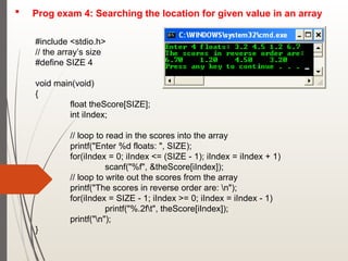  Prog exam 4: Searching the location for given value in an array
#include <stdio.h>
// the array’s size
#define SIZE 4
void main(void)
{
float theScore[SIZE];
int iIndex;
// loop to read in the scores into the array
printf("Enter %d floats: ", SIZE);
for(iIndex = 0; iIndex <= (SIZE - 1); iIndex = iIndex + 1)
scanf("%f", &theScore[iIndex]);
// loop to write out the scores from the array
printf("The scores in reverse order are: n");
for(iIndex = SIZE - 1; iIndex >= 0; iIndex = iIndex - 1)
printf("%.2ft", theScore[iIndex]);
printf("n");
}
 