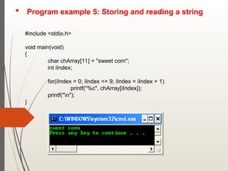  Program example 5: Storing and reading a string
#include <stdio.h>
void main(void)
{
char chArray[11] = "sweet corn";
int iIndex;
for(iIndex = 0; iIndex <= 9; iIndex = iIndex + 1)
printf("%c", chArray[iIndex]);
printf("n");
}
 