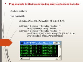 Prog example 6: Storing and reading array content and its index
#include <stdio.h>
void main(void)
{
int iIndex, iArrayX[6], iArrayY[6] = {3, 8, 2, 9, 4, 1};
for(iIndex = 0; iIndex <= 5; iIndex = iIndex + 1)
iArrayX[iIndex] = iArrayY[iIndex];
for(iIndex = 0; iIndex <= 5; iIndex = iIndex + 1)
printf("iArrayX[%d] = %dt, iArrayY[%d] %dn", iIndex,
iArrayX[iIndex], iIndex, iArrayY[iIndex]);
}
 