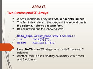 ARRAYS
Two Dimensional/2D Arrays
 A two dimensional array has two subscripts/indices.
 The first index refers to the row, and the second one is
the column. It shows a tabular form.
 Its declaration has the following form,
Data_type Array_name[row][column];
int DATA[5][7];
float MATRIX[3][5];
 Here, DATA is an 2D integer array with 5 rows and 7
columns.
 Another, MATRIX is a floating-point array with 3 rows
and 5 columns.
 