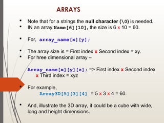 ARRAYS
 Note that for a strings the null character (0) is needed.
 IN an array Name[6][10], the size is 6 x 10 = 60.
 For, array_name[x][y];
 The array size is = First index x Second index = xy.
 For hree dimensional array –
Array_name[x][y][z]; => First index x Second index
x Third index = xyz
 For example,
Array3D[5][3][4] = 5 x 3 x 4 = 60.
 And, illustrate the 3D array, it could be a cube with wide,
long and height dimensions.
 