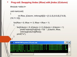  Prog ex8: Swapping iIndex (iRow) with jIndex (iColumn)
#include <stdio.h>
void main(void)
{
int iRow, jColumn, intArray[4][3] = {{1,2,3},{4,5,6},{7,8,9},
{10,11,12}};
for(iRow = 0; iRow <= 3; iRow = iRow + 1)
{
for(jColumn = 0; jColumn <= 2; jColumn = jColumn + 1)
printf("intArray[%d][%d] = %d ", jColumn, iRow,
intArray[jColumn][iRow]);
printf("n");
}
}
 