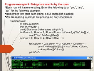 Program example 9: Strings are read in by the rows.
Each row will have one string. Enter the following data: “you”, “are”,
“cat” for the following example.
Remember that after each string, a null character is added.
We are reading in strings but printing out only characters.
void main(void) {
int iRow, jColumn;
char chArray[3][4];
printf("Give three 3-characters strings.n");
for(iRow = 0; iRow <= 2; iRow = iRow + 1) // scanf_s("%s", &a[i], 4);
scanf("%s", &chArray[iRow]);
for(iRow = 0; iRow <= 2; iRow = iRow + 1)
{
for(jColumn = 0; jColumn <= 3; jColumn = jColumn + 1)
printf("chArray[%d][%d] = %ct", iRow, jColumn,
chArray[iRow][jColumn]);
printf("n");
}
}
 