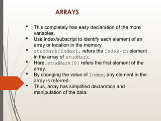 ARRAYS
 This completely has easy declaration of the more
variables.
 Use index/subscript to identify each element of an
array or location in the memory.
 studMark[Index], refers the Index-th element
in the array of studMark.
 Here, studMark[0] refers the first element of the
array.
 By changing the value of Index, any element in the
array is referred.
 Thus, array has simplified declaration and
manipulation of the data.
 