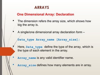 ARRAYS
One Dimensional Array: Declaration
 The dimension refers the array size, which shows how
big the array is.
 A single/one dimensional array declaration form –
Data_type Array_name [Array_size];
 Here, Data_type define the type of the array, which is
the type of each element in the array.
 Array_name is any valid identifier name.
 Array_size defines how many elements are in array.
 